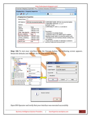 http://odinetwork.blogspot.com/




Step: 34) To test your interface, click the Execute button. The following screen appears.
Retain the defaults and click OK. On the next screen, click OK.




Open ODI Operator and verify that your interface was executed successfully


      Business Intelligence Solution Providers   |   learnhyperion.wordpres.com      44
 