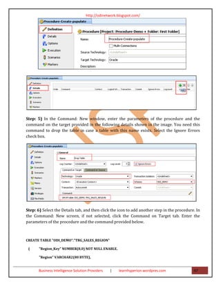 http://odinetwork.blogspot.com/




Step: 5) In the Command: New window, enter the parameters of the procedure and the
command on the target provided in the following details shown in the image. You need this
command to drop the table in case a table with this name exists. Select the Ignore Errors
check box.




Step: 6) Select the Details tab, and then click the icon to add another step in the procedure. In
the Command: New screen, if not selected, click the Command on Target tab. Enter the
parameters of the procedure and the command provided below.



CREATE TABLE "ODI_DEMO"."TRG_SALES_REGION"

 (     "Region_Key" NUMBER(8,0) NOT NULL ENABLE,

       "Region" VARCHAR2(80 BYTE),


       Business Intelligence Solution Providers   |   learnhyperion.wordpres.com             47
 