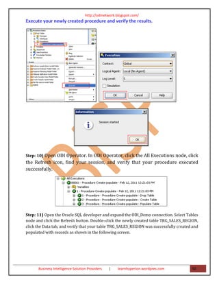 http://odinetwork.blogspot.com/
Execute your newly created procedure and verify the results.




Step: 10) Open ODI Operator. In ODI Operator, click the All Executions node, click
the Refresh icon, find your session, and verify that your procedure executed
successfully.




Step: 11) Open the Oracle SQL developer and expand the ODI_Demo connection. Select Tables
node and click the Refresh button. Double–click the newly created table TRG_SALES_REGION,
click the Data tab, and verify that your table TRG_SALES_REGION was successfully created and
populated with records as shown in the following screen.




      Business Intelligence Solution Providers   |   learnhyperion.wordpres.com         50
 