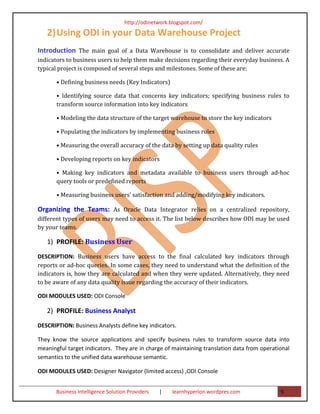 http://odinetwork.blogspot.com/

   2) Using ODI in your Data Warehouse Project
Introduction The main goal of a Data Warehouse is to consolidate and deliver accurate
indicators to business users to help them make decisions regarding their everyday business. A
typical project is composed of several steps and milestones. Some of these are:

       • Defining business needs (Key Indicators)

       • Identifying source data that concerns key indicators; specifying business rules to
       transform source information into key indicators

       • Modeling the data structure of the target warehouse to store the key indicators

       • Populating the indicators by implementing business rules

       • Measuring the overall accuracy of the data by setting up data quality rules

       • Developing reports on key indicators

       • Making key indicators and metadata available to business users through ad-hoc
       query tools or predefined reports

       • Measuring business users’ satisfaction and adding/modifying key indicators.

Organizing the Teams: As Oracle Data Integrator relies on a centralized repository,
different types of users may need to access it. The list below describes how ODI may be used
by your teams.

   1) PROFILE: Business User
DESCRIPTION: Business users have access to the final calculated key indicators through
reports or ad-hoc queries. In some cases, they need to understand what the definition of the
indicators is, how they are calculated and when they were updated. Alternatively, they need
to be aware of any data quality issue regarding the accuracy of their indicators.

ODI MODULES USED: ODI Console

   2) PROFILE: Business Analyst
DESCRIPTION: Business Analysts define key indicators.

They know the source applications and specify business rules to transform source data into
meaningful target indicators. They are in charge of maintaining translation data from operational
semantics to the unified data warehouse semantic.

ODI MODULES USED: Designer Navigator (limited access) ,ODI Console


       Business Intelligence Solution Providers   |   learnhyperion.wordpres.com             9
 