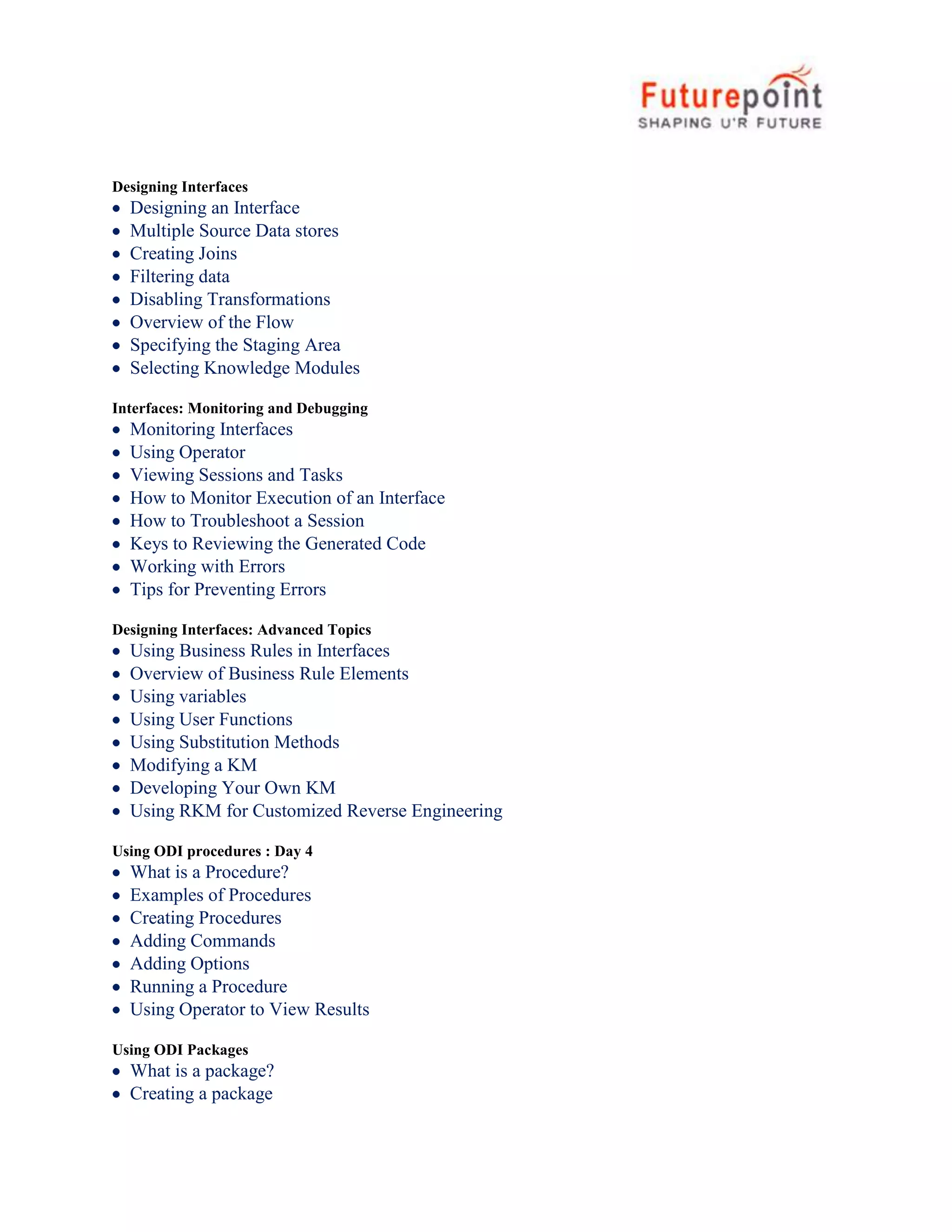 Designing Interfaces
Designing an Interface
Multiple Source Data stores
Creating Joins
Filtering data
Disabling Transformations
Overview of the Flow
Specifying the Staging Area
Selecting Knowledge Modules
Interfaces: Monitoring and Debugging
Monitoring Interfaces
Using Operator
Viewing Sessions and Tasks
How to Monitor Execution of an Interface
How to Troubleshoot a Session
Keys to Reviewing the Generated Code
Working with Errors
Tips for Preventing Errors
Designing Interfaces: Advanced Topics
Using Business Rules in Interfaces
Overview of Business Rule Elements
Using variables
Using User Functions
Using Substitution Methods
Modifying a KM
Developing Your Own KM
Using RKM for Customized Reverse Engineering
Using ODI procedures : Day 4
What is a Procedure?
Examples of Procedures
Creating Procedures
Adding Commands
Adding Options
Running a Procedure
Using Operator to View Results
Using ODI Packages
What is a package?
Creating a package
 
