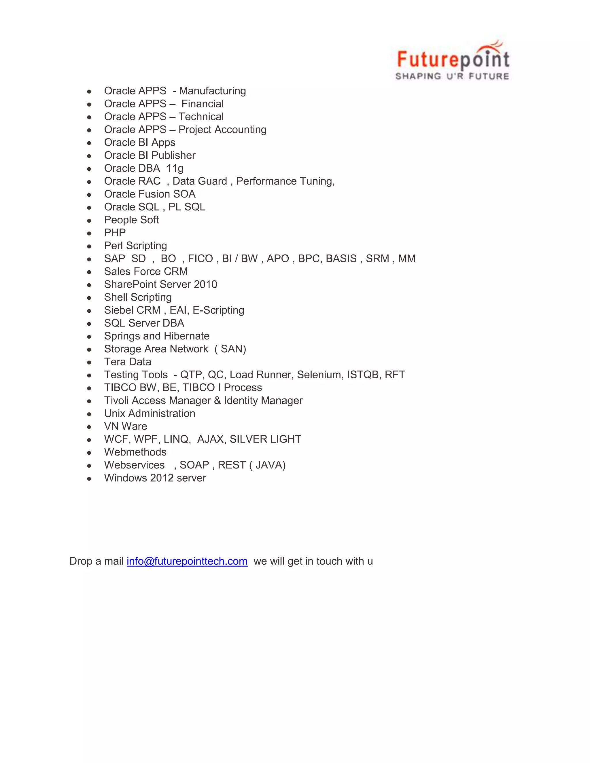 Oracle APPS - Manufacturing
Oracle APPS – Financial
Oracle APPS – Technical
Oracle APPS – Project Accounting
Oracle BI Apps
Oracle BI Publisher
Oracle DBA 11g
Oracle RAC , Data Guard , Performance Tuning,
Oracle Fusion SOA
Oracle SQL , PL SQL
People Soft
PHP
Perl Scripting
SAP SD , BO , FICO , BI / BW , APO , BPC, BASIS , SRM , MM
Sales Force CRM
SharePoint Server 2010
Shell Scripting
Siebel CRM , EAI, E-Scripting
SQL Server DBA
Springs and Hibernate
Storage Area Network ( SAN)
Tera Data
Testing Tools - QTP, QC, Load Runner, Selenium, ISTQB, RFT
TIBCO BW, BE, TIBCO I Process
Tivoli Access Manager & Identity Manager
Unix Administration
VN Ware
WCF, WPF, LINQ, AJAX, SILVER LIGHT
Webmethods
Webservices , SOAP , REST ( JAVA)
Windows 2012 server
Drop a mail info@futurepointtech.com we will get in touch with u
 