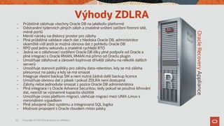 25 Copyright © 2021 Oracle and/or it’s affiliates.
Oracle
Recovery
Appliance
Výhody ZDLRA
- Průběžně zálohuje všechny Oracle DB na jakékoliv platformě
- Odstranění týdenních plných záloh a znatelné snížení zatížení firemní sítě,
méně portů
- Menší nároky na diskový prostor pro zálohy
- Plná průběžná validace všech dat z hlediska Oracle DB, administrátor
okamžitě vidí jestli je možná obnova dat z pohledu Oracle DB
- RPO pod jednu sekundu a znatelně rychlejší RTO
- Jedná se o zálohovací rozšíření Oracle DB díky plné podpoře od Oracle a
plné integraci s Oracle RMAN, RMAN má přímo od Oraclu plugin
- Umožňuje zálohovat a zároveň kopírovat dřívější zálohu na několik dalších
serverů
- Umožňuje stanovit politiky pro zálohy data-retention, kdy se má záloha
přesunout na pásky a kdy se má smazat
- Integruje vlastní backup SW a není nutná žádná další backup licence
- Umožňuje obnovu dat z pásek i pokud ZDLRA není dostupná
- Zálohy nelze jednoduše smazat z pozice Oracle DB administrátora
- Plná integrace i s Oracle Advance Securitou, tedy pokud se používá šifrování
dat, nesníží se významně kapacita úložiště
- Umožňuje cross platform migraci, ulehčuje migraci mezi UNIX-Linux s
minimálním výpadkem
- Plně zdvojené části systému a integrovaná SQL logika
- Možnost propojení s Oracle cloudem místo pásky
 