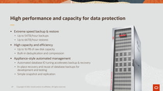 High performance and capacity for data protection
▪ Extreme speed backup & restore
• Up to 54TB/hour backups
• Up to 66TB/hour restores
▪ High capacity and efficiency
• Up to 16 PB of raw disk capacity
• Built-in deduplication and compression
▪ Appliance-style automated management
• Automated database IO tuning accelerates backup & recovery
• In-place recovery and reuse of database backups for
development and testing
• Simple snapshot and replication
29 Copyright © 2021, Oracle and/or its affiliates. All rights reserved.
 