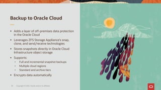 Backup to Oracle Cloud
Copyright © 2021, Oracle and/or its affiliates
35
▪ Adds a layer of off-premises data protection
in the Oracle Cloud
▪ Leverages ZFS Storage Appliance’s snap,
clone, and send/receive technologies
▪ Stores snapshots directly in Oracle Cloud
Infrastructure object storage
▪ Supports:
• Full and incremental snapshot backups
• Multiple cloud regions
• Standard and archive tiers
▪ Encrypts data automatically
 