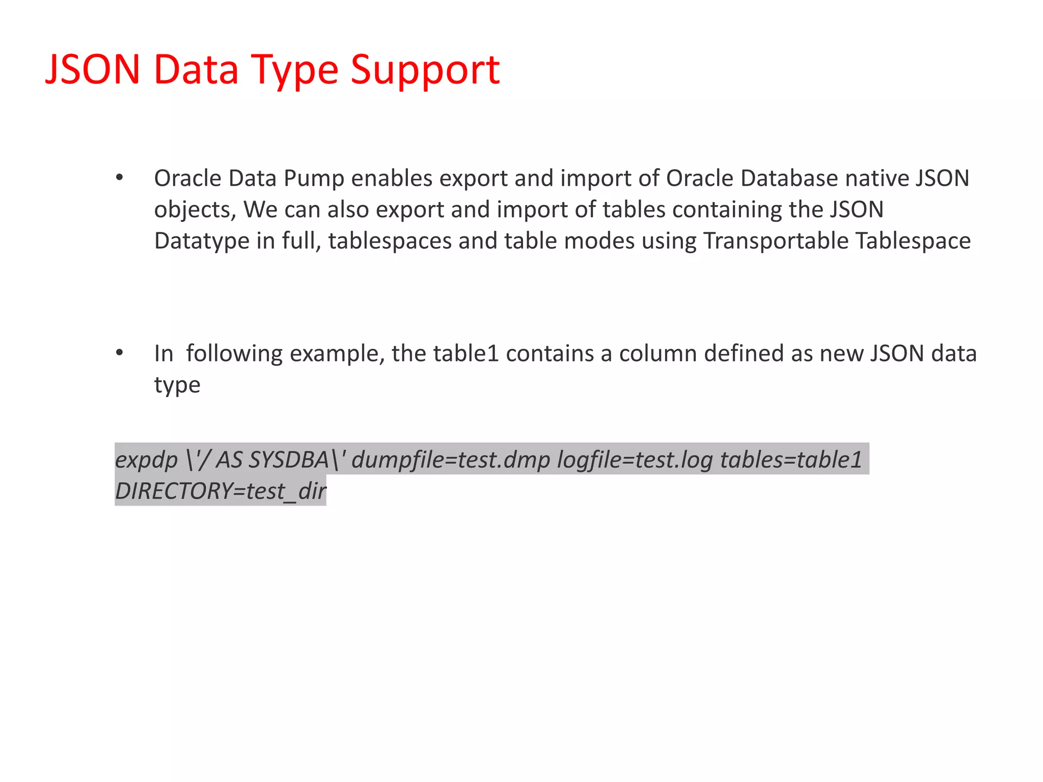 JSON Data Type Support
• Oracle Data Pump enables export and import of Oracle Database native JSON
objects, We can also export and import of tables containing the JSON
Datatype in full, tablespaces and table modes using Transportable Tablespace
• In following example, the table1 contains a column defined as new JSON data
type
expdp '/ AS SYSDBA' dumpfile=test.dmp logfile=test.log tables=table1
DIRECTORY=test_dir
 