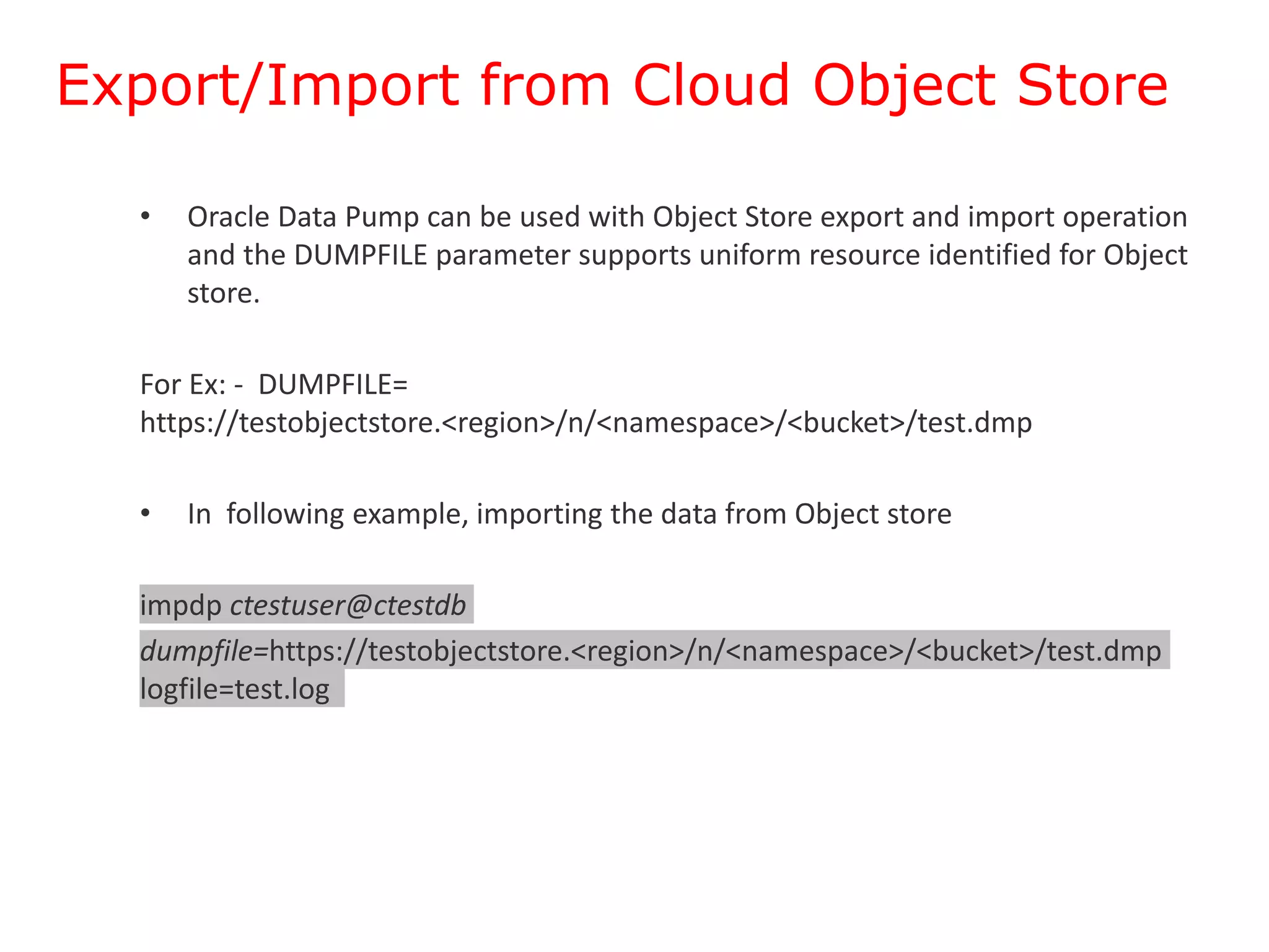 Export/Import from Cloud Object Store
• Oracle Data Pump can be used with Object Store export and import operation
and the DUMPFILE parameter supports uniform resource identified for Object
store.
For Ex: - DUMPFILE=
https://testobjectstore.<region>/n/<namespace>/<bucket>/test.dmp
• In following example, importing the data from Object store
impdp ctestuser@ctestdb
dumpfile=https://testobjectstore.<region>/n/<namespace>/<bucket>/test.dmp
logfile=test.log
 