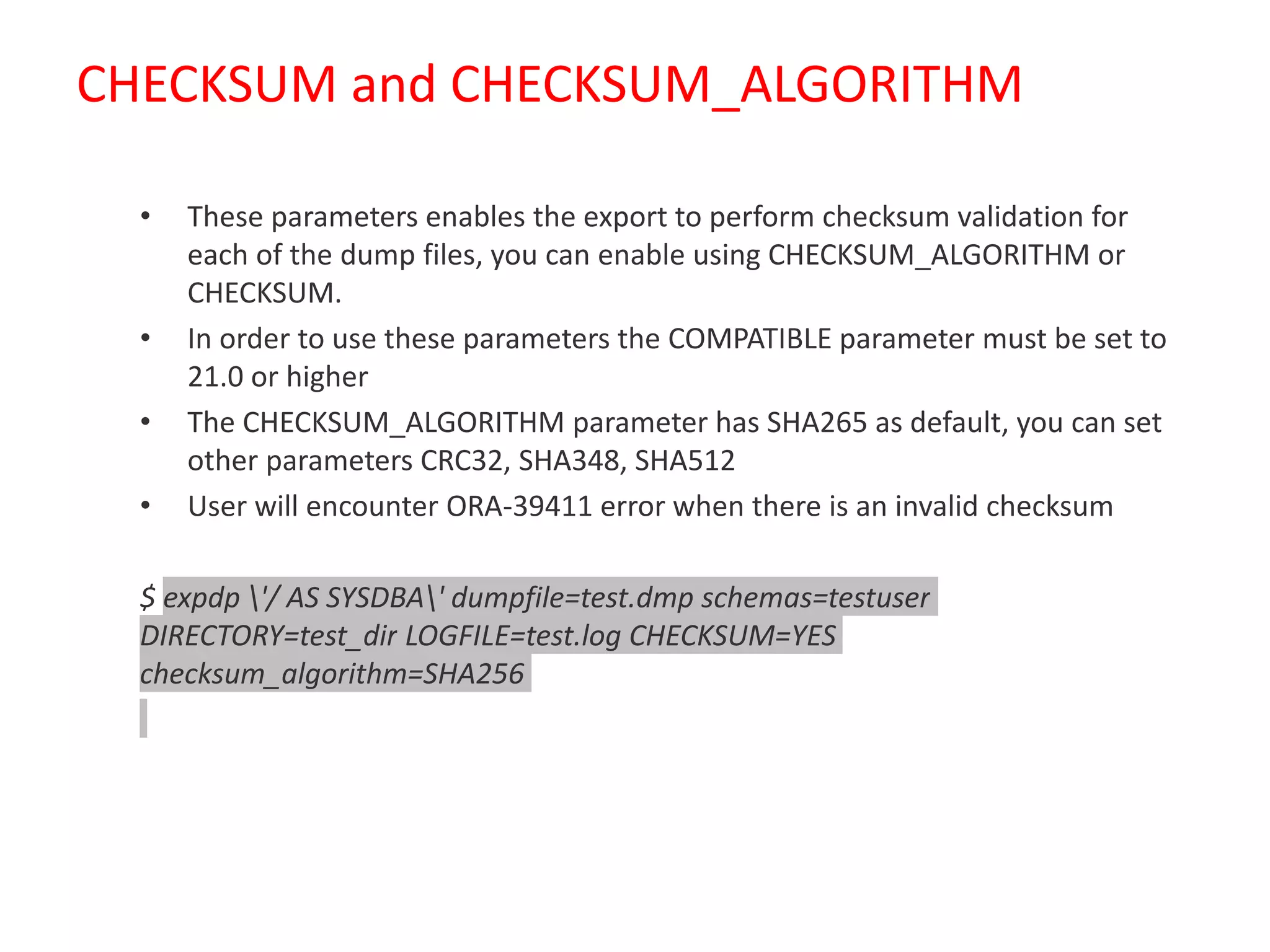 CHECKSUM and CHECKSUM_ALGORITHM
• These parameters enables the export to perform checksum validation for
each of the dump files, you can enable using CHECKSUM_ALGORITHM or
CHECKSUM.
• In order to use these parameters the COMPATIBLE parameter must be set to
21.0 or higher
• The CHECKSUM_ALGORITHM parameter has SHA265 as default, you can set
other parameters CRC32, SHA348, SHA512
• User will encounter ORA-39411 error when there is an invalid checksum
$ expdp '/ AS SYSDBA' dumpfile=test.dmp schemas=testuser
DIRECTORY=test_dir LOGFILE=test.log CHECKSUM=YES
checksum_algorithm=SHA256
 