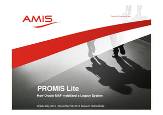 PROMIS Lite 
How Oracle MAF mobilized a Legacy System 
Oracle Day 2014 ; November 5th 2014 Bussum Netherlands 
 