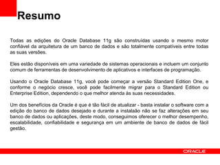 Resumo
Todas as edições do Oracle Database 11g são construídas usando o mesmo motor
confiável da arquitetura de um banco d...