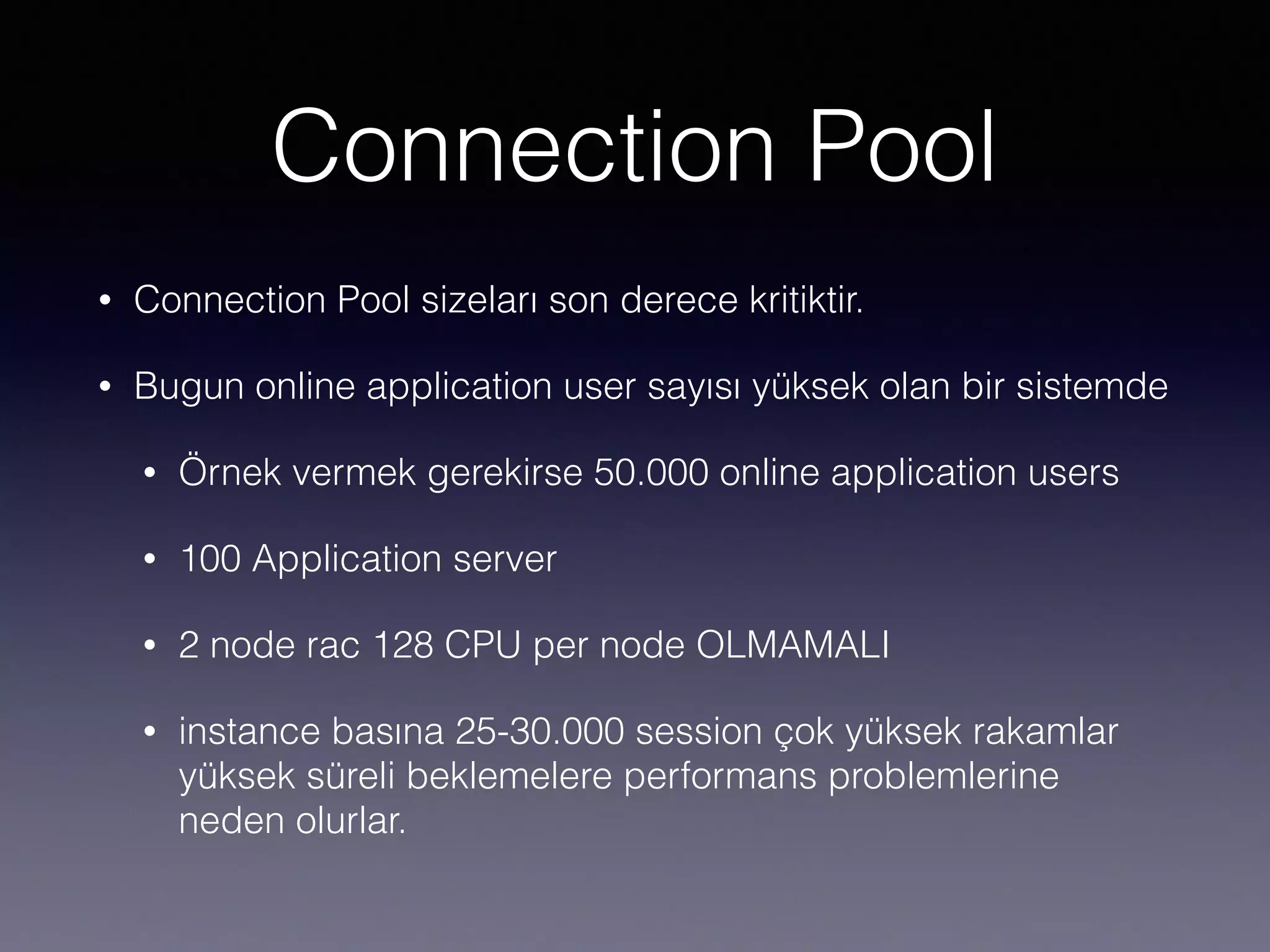 Connection Pool
• Connection Pool sizeları son derece kritiktir.
• Bugun online application user sayısı yüksek olan bir sistemde
• Örnek vermek gerekirse 50.000 online application users
• 100 Application server
• 2 node rac 128 CPU per node OLMAMALI
• instance basına 25-30.000 session çok yüksek rakamlar
yüksek süreli beklemelere performans problemlerine
neden olurlar.
 