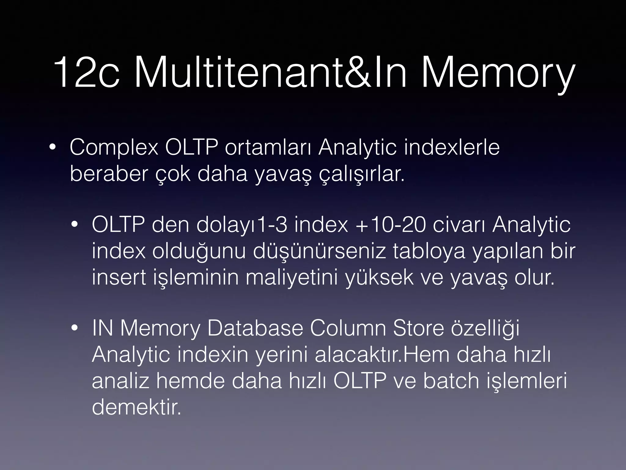 12c Multitenant&In Memory
• Complex OLTP ortamları Analytic indexlerle
beraber çok daha yavaş çalışırlar.
• OLTP den dolayı1-3 index +10-20 civarı Analytic
index olduğunu düşünürseniz tabloya yapılan bir
insert işleminin maliyetini yüksek ve yavaş olur.
• IN Memory Database Column Store özelliği
Analytic indexin yerini alacaktır.Hem daha hızlı
analiz hemde daha hızlı OLTP ve batch işlemleri
demektir.
 