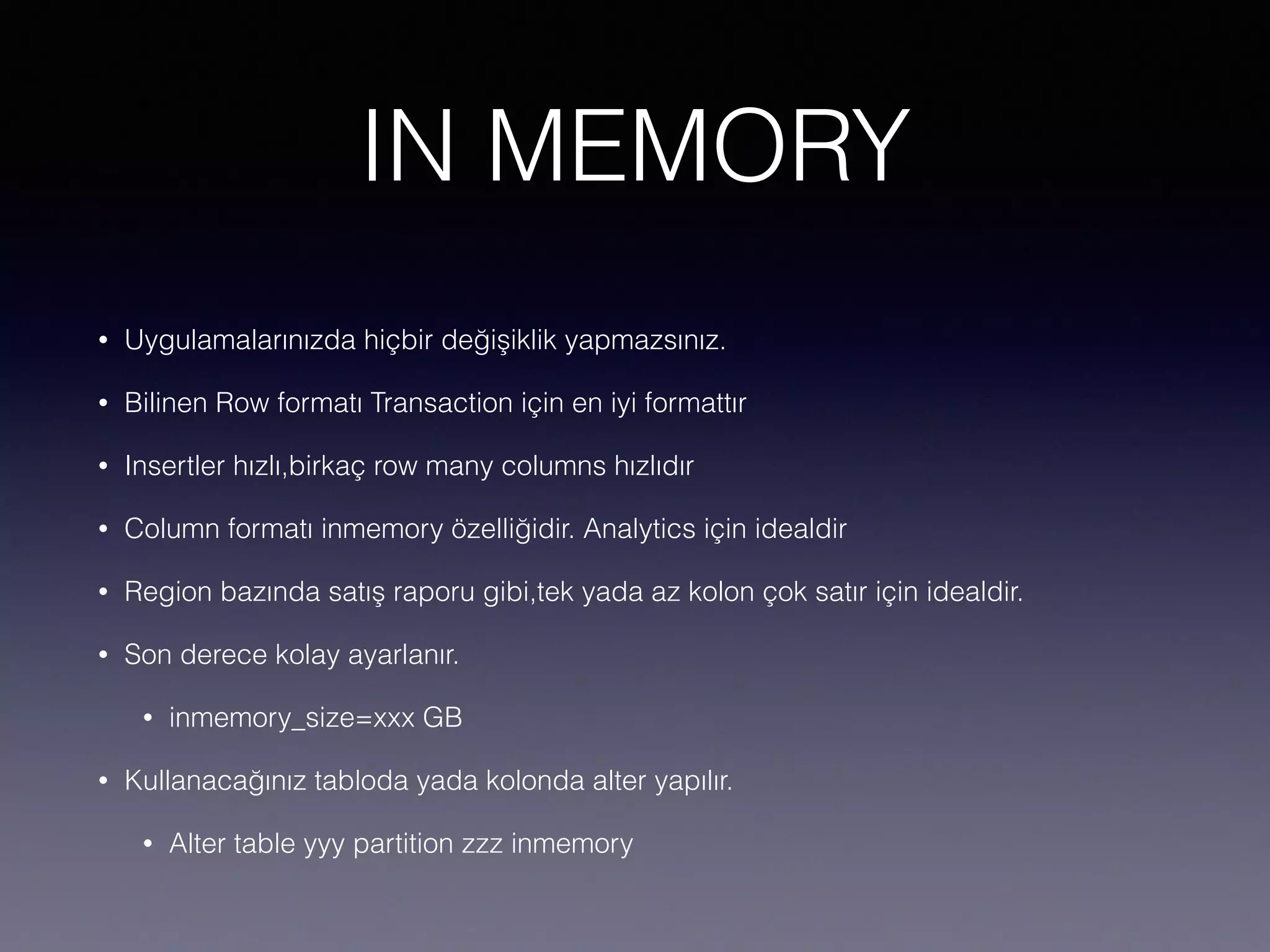 IN MEMORY
• Uygulamalarınızda hiçbir değişiklik yapmazsınız.
• Bilinen Row formatı Transaction için en iyi formattır
• Insertler hızlı,birkaç row many columns hızlıdır
• Column formatı inmemory özelliğidir. Analytics için idealdir
• Region bazında satış raporu gibi,tek yada az kolon çok satır için idealdir.
• Son derece kolay ayarlanır.
• inmemory_size=xxx GB
• Kullanacağınız tabloda yada kolonda alter yapılır.
• Alter table yyy partition zzz inmemory
 