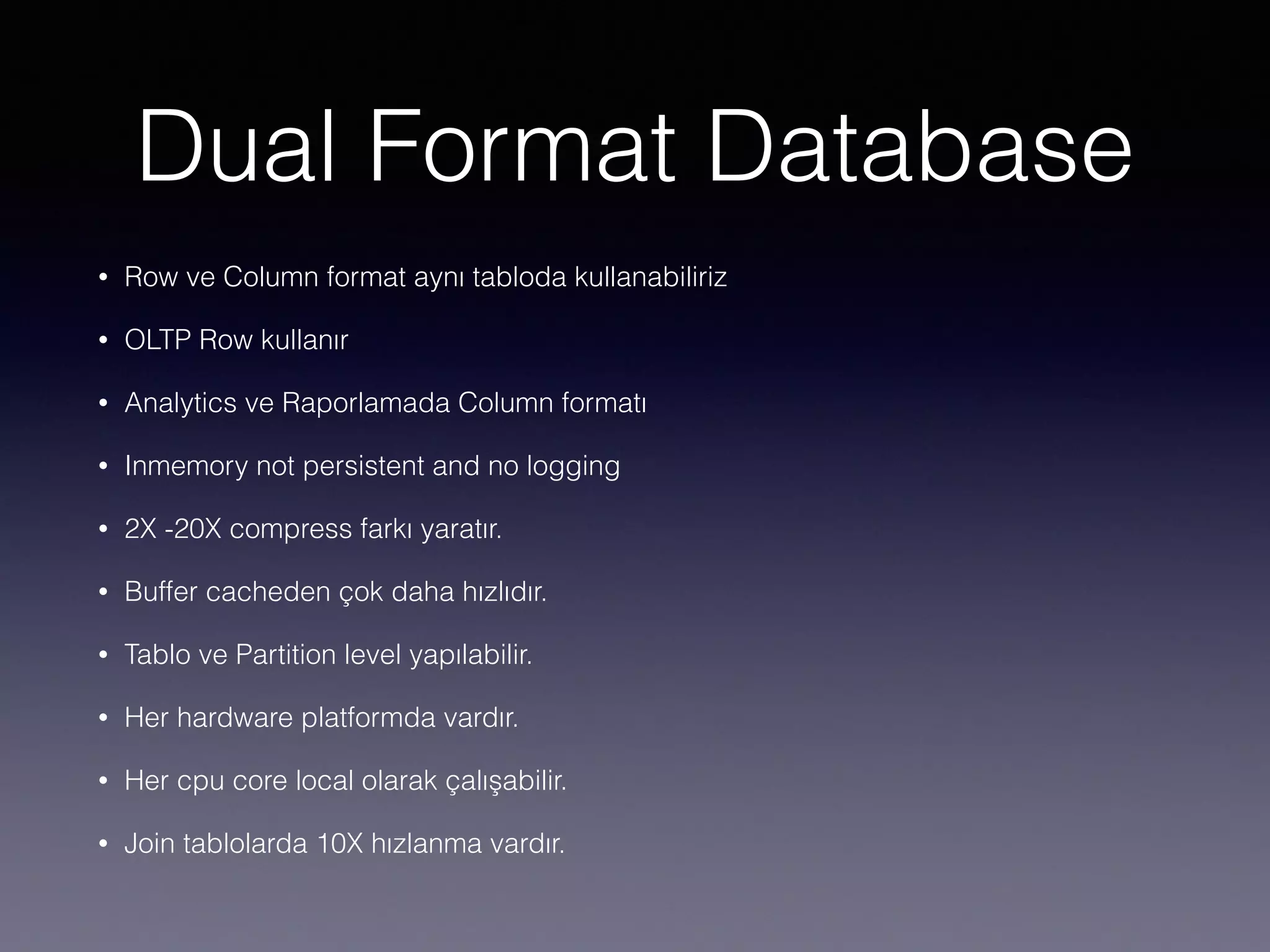 Dual Format Database
• Row ve Column format aynı tabloda kullanabiliriz
• OLTP Row kullanır
• Analytics ve Raporlamada Column formatı
• Inmemory not persistent and no logging
• 2X -20X compress farkı yaratır.
• Buffer cacheden çok daha hızlıdır.
• Tablo ve Partition level yapılabilir.
• Her hardware platformda vardır.
• Her cpu core local olarak çalışabilir.
• Join tablolarda 10X hızlanma vardır.
 