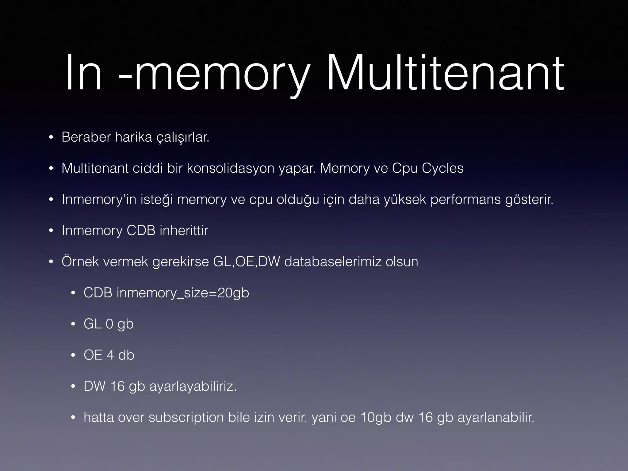 In -memory Multitenant
• Beraber harika çalışırlar.
• Multitenant ciddi bir konsolidasyon yapar. Memory ve Cpu Cycles
• Inmemory’in isteği memory ve cpu olduğu için daha yüksek performans gösterir.
• Inmemory CDB inherittir
• Örnek vermek gerekirse GL,OE,DW databaselerimiz olsun
• CDB inmemory_size=20gb
• GL 0 gb
• OE 4 db
• DW 16 gb ayarlayabiliriz.
• hatta over subscription bile izin verir. yani oe 10gb dw 16 gb ayarlanabilir.
 