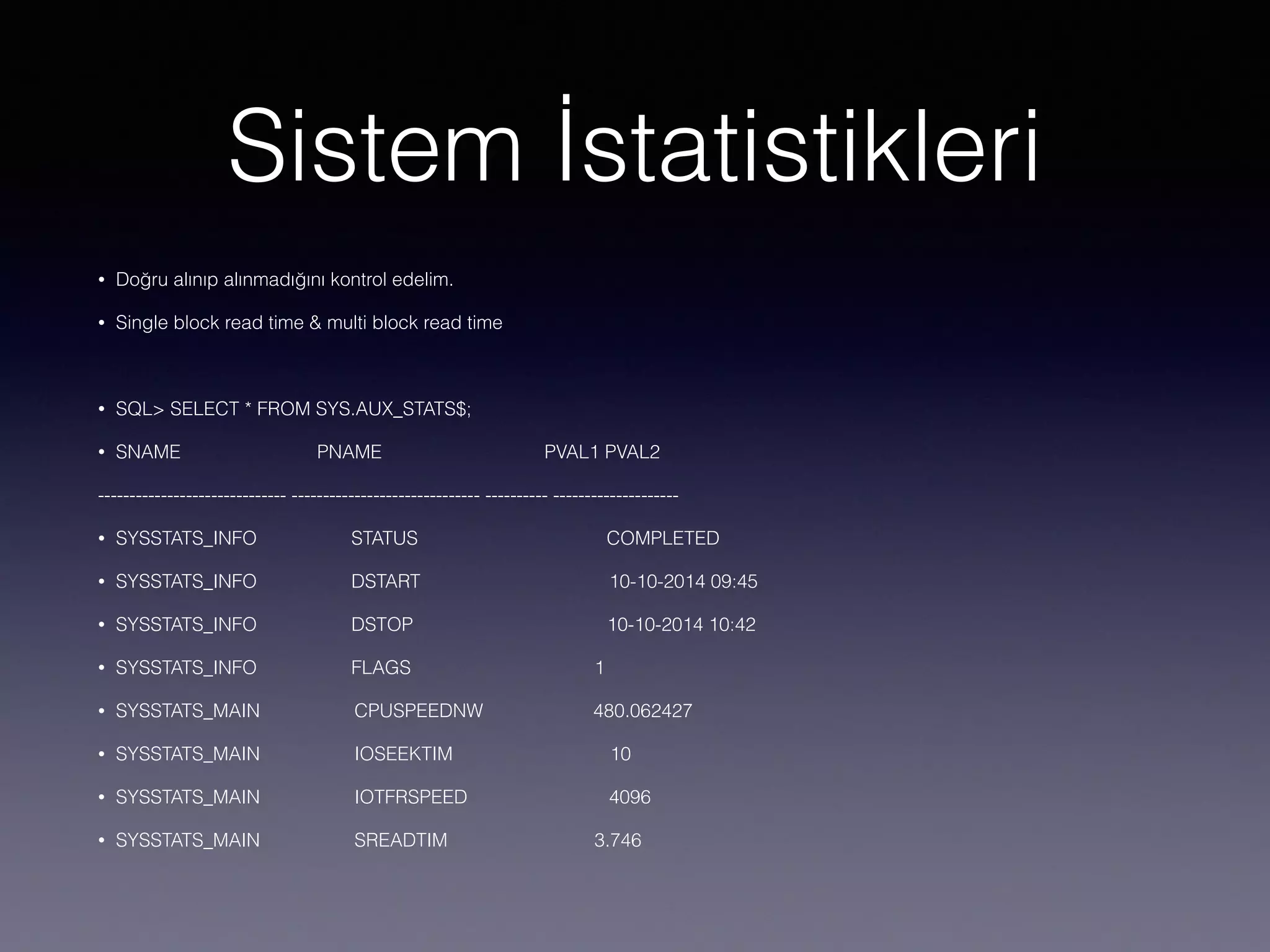 Sistem İstatistikleri
• Doğru alınıp alınmadığını kontrol edelim.
• Single block read time & multi block read time
• SQL> SELECT * FROM SYS.AUX_STATS$;
• SNAME PNAME PVAL1 PVAL2
------------------------------ ------------------------------ ---------- --------------------
• SYSSTATS_INFO STATUS COMPLETED
• SYSSTATS_INFO DSTART 10-10-2014 09:45
• SYSSTATS_INFO DSTOP 10-10-2014 10:42
• SYSSTATS_INFO FLAGS 1
• SYSSTATS_MAIN CPUSPEEDNW 480.062427
• SYSSTATS_MAIN IOSEEKTIM 10
• SYSSTATS_MAIN IOTFRSPEED 4096
• SYSSTATS_MAIN SREADTIM 3.746
 