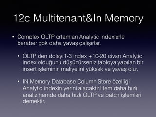 12c Multitenant&In Memory
• Complex OLTP ortamları Analytic indexlerle
beraber çok daha yavaş çalışırlar.
• OLTP den dolayı1-3 index +10-20 civarı Analytic
index olduğunu düşünürseniz tabloya yapılan bir
insert işleminin maliyetini yüksek ve yavaş olur.
• IN Memory Database Column Store özelliği
Analytic indexin yerini alacaktır.Hem daha hızlı
analiz hemde daha hızlı OLTP ve batch işlemleri
demektir.
 