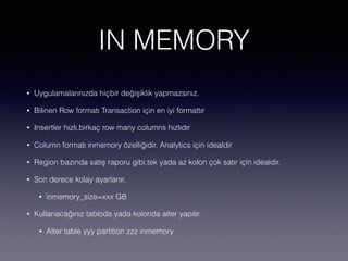 IN MEMORY
• Uygulamalarınızda hiçbir değişiklik yapmazsınız.
• Bilinen Row formatı Transaction için en iyi formattır
• Insertler hızlı,birkaç row many columns hızlıdır
• Column formatı inmemory özelliğidir. Analytics için idealdir
• Region bazında satış raporu gibi,tek yada az kolon çok satır için idealdir.
• Son derece kolay ayarlanır.
• inmemory_size=xxx GB
• Kullanacağınız tabloda yada kolonda alter yapılır.
• Alter table yyy partition zzz inmemory
 