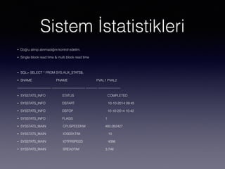 Sistem İstatistikleri
• Doğru alınıp alınmadığını kontrol edelim.
• Single block read time & multi block read time
• SQL> SELECT * FROM SYS.AUX_STATS$;
• SNAME PNAME PVAL1 PVAL2
------------------------------ ------------------------------ ---------- --------------------
• SYSSTATS_INFO STATUS COMPLETED
• SYSSTATS_INFO DSTART 10-10-2014 09:45
• SYSSTATS_INFO DSTOP 10-10-2014 10:42
• SYSSTATS_INFO FLAGS 1
• SYSSTATS_MAIN CPUSPEEDNW 480.062427
• SYSSTATS_MAIN IOSEEKTIM 10
• SYSSTATS_MAIN IOTFRSPEED 4096
• SYSSTATS_MAIN SREADTIM 3.746
 