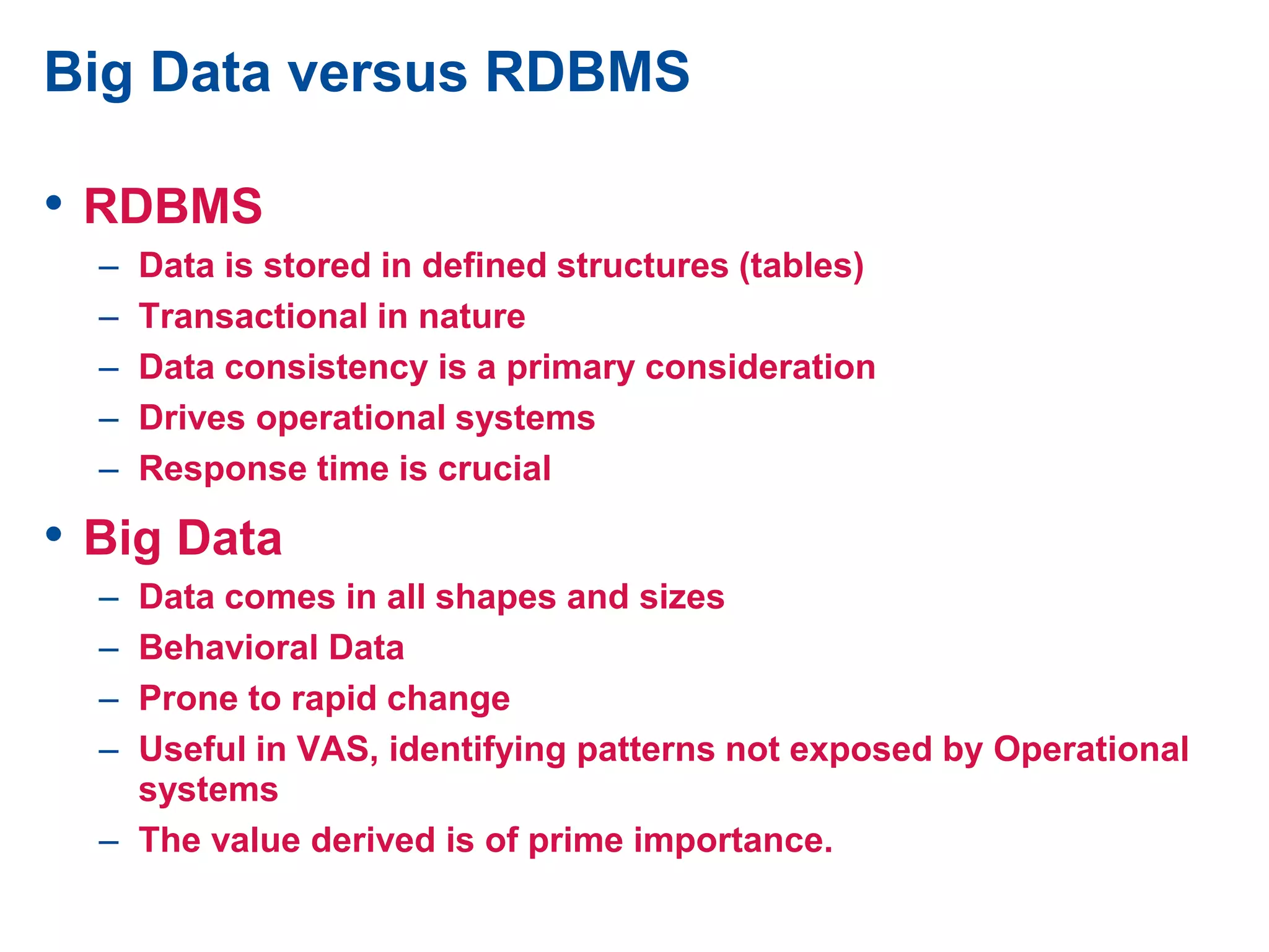 Big Data versus RDBMS
• RDBMS
– Data is stored in defined structures (tables)
– Transactional in nature
– Data consistency is a primary consideration
– Drives operational systems
– Response time is crucial
• Big Data
– Data comes in all shapes and sizes
– Behavioral Data
– Prone to rapid change
– Useful in VAS, identifying patterns not exposed by Operational
systems
– The value derived is of prime importance.
 