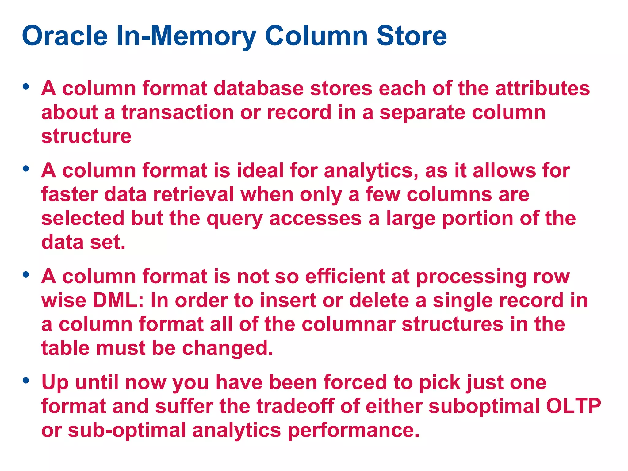 Oracle In-Memory Column Store
• A column format database stores each of the attributes
about a transaction or record in a separate column
structure
• A column format is ideal for analytics, as it allows for
faster data retrieval when only a few columns are
selected but the query accesses a large portion of the
data set.
• A column format is not so efficient at processing row
wise DML: In order to insert or delete a single record in
a column format all of the columnar structures in the
table must be changed.
• Up until now you have been forced to pick just one
format and suffer the tradeoff of either suboptimal OLTP
or sub-optimal analytics performance.
 