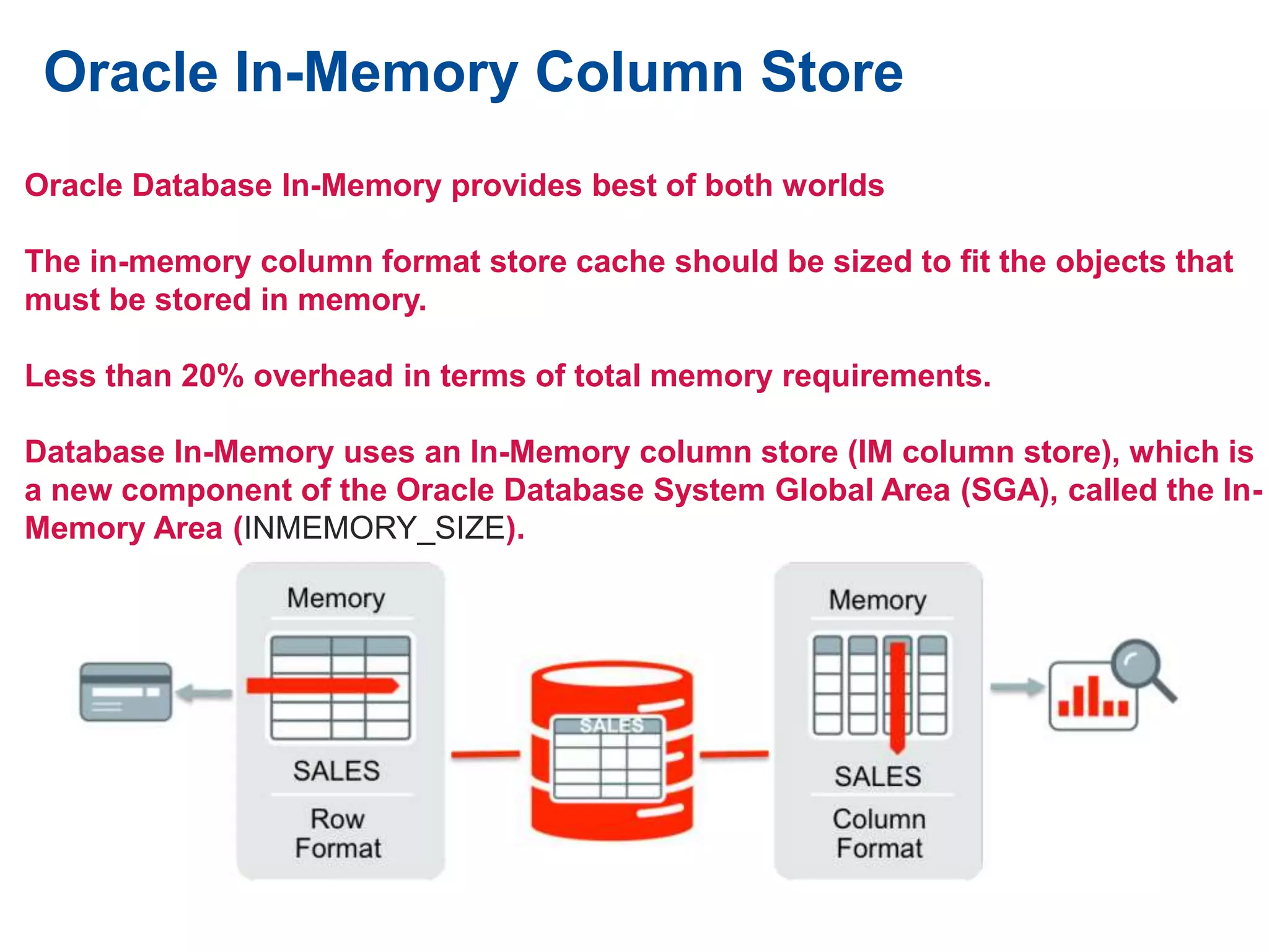 Oracle In-Memory Column Store
Oracle Database In-Memory provides best of both worlds
The in-memory column format store cache should be sized to fit the objects that
must be stored in memory.
Less than 20% overhead in terms of total memory requirements.
Database In-Memory uses an In-Memory column store (IM column store), which is
a new component of the Oracle Database System Global Area (SGA), called the In-
Memory Area (INMEMORY_SIZE).
 