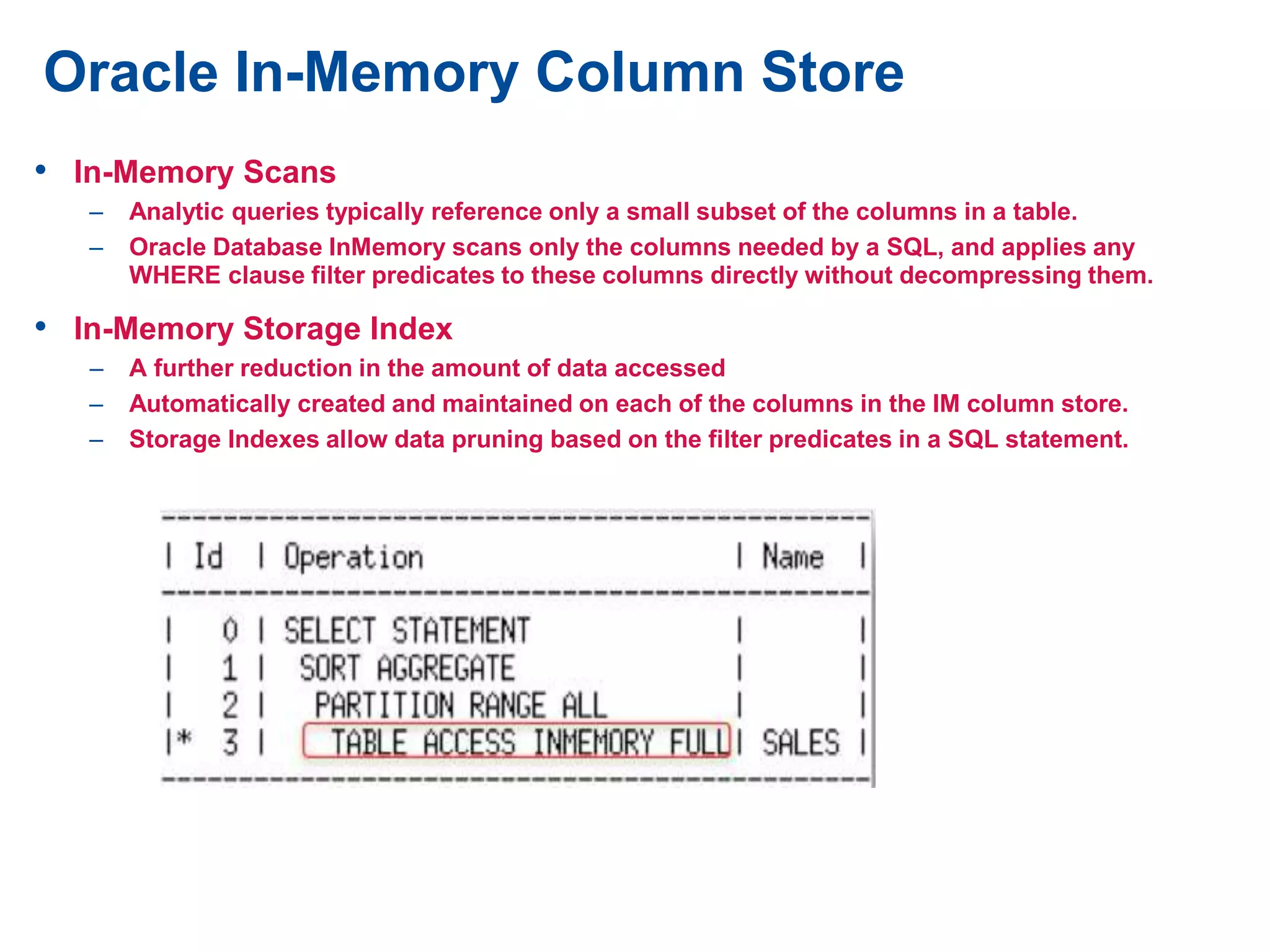 Oracle In-Memory Column Store
• In-Memory Scans
– Analytic queries typically reference only a small subset of the columns in a table.
– Oracle Database InMemory scans only the columns needed by a SQL, and applies any
WHERE clause filter predicates to these columns directly without decompressing them.
• In-Memory Storage Index
– A further reduction in the amount of data accessed
– Automatically created and maintained on each of the columns in the IM column store.
– Storage Indexes allow data pruning based on the filter predicates in a SQL statement.
 