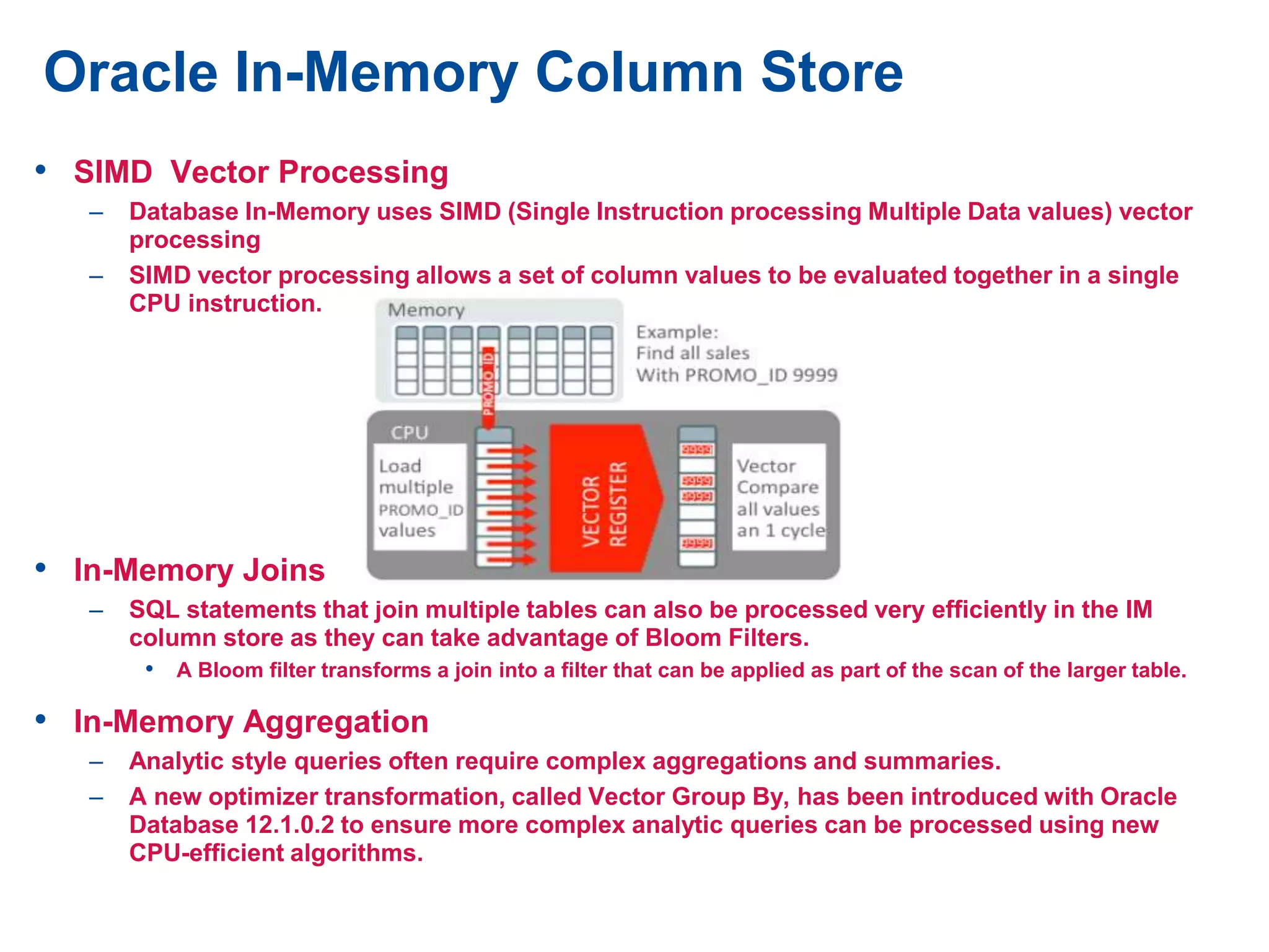 • SIMD Vector Processing
– Database In-Memory uses SIMD (Single Instruction processing Multiple Data values) vector
processing
– SIMD vector processing allows a set of column values to be evaluated together in a single
CPU instruction.
• In-Memory Joins
– SQL statements that join multiple tables can also be processed very efficiently in the IM
column store as they can take advantage of Bloom Filters.
• A Bloom filter transforms a join into a filter that can be applied as part of the scan of the larger table.
• In-Memory Aggregation
– Analytic style queries often require complex aggregations and summaries.
– A new optimizer transformation, called Vector Group By, has been introduced with Oracle
Database 12.1.0.2 to ensure more complex analytic queries can be processed using new
CPU-efficient algorithms.
Oracle In-Memory Column Store
 