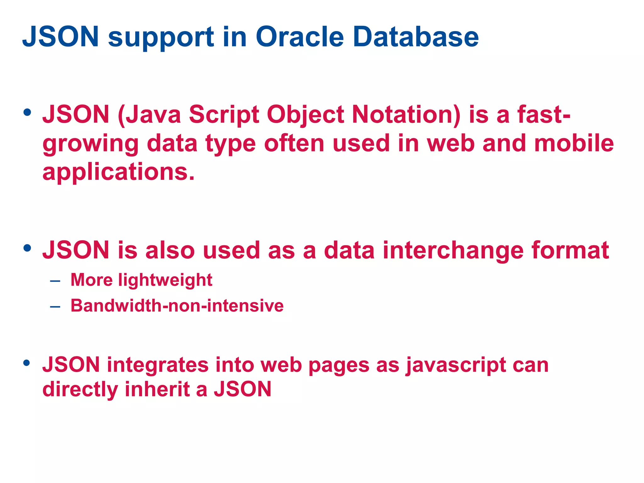 JSON support in Oracle Database
• JSON (Java Script Object Notation) is a fast-
growing data type often used in web and mobile
applications.
• JSON is also used as a data interchange format
– More lightweight
– Bandwidth-non-intensive
• JSON integrates into web pages as javascript can
directly inherit a JSON
 