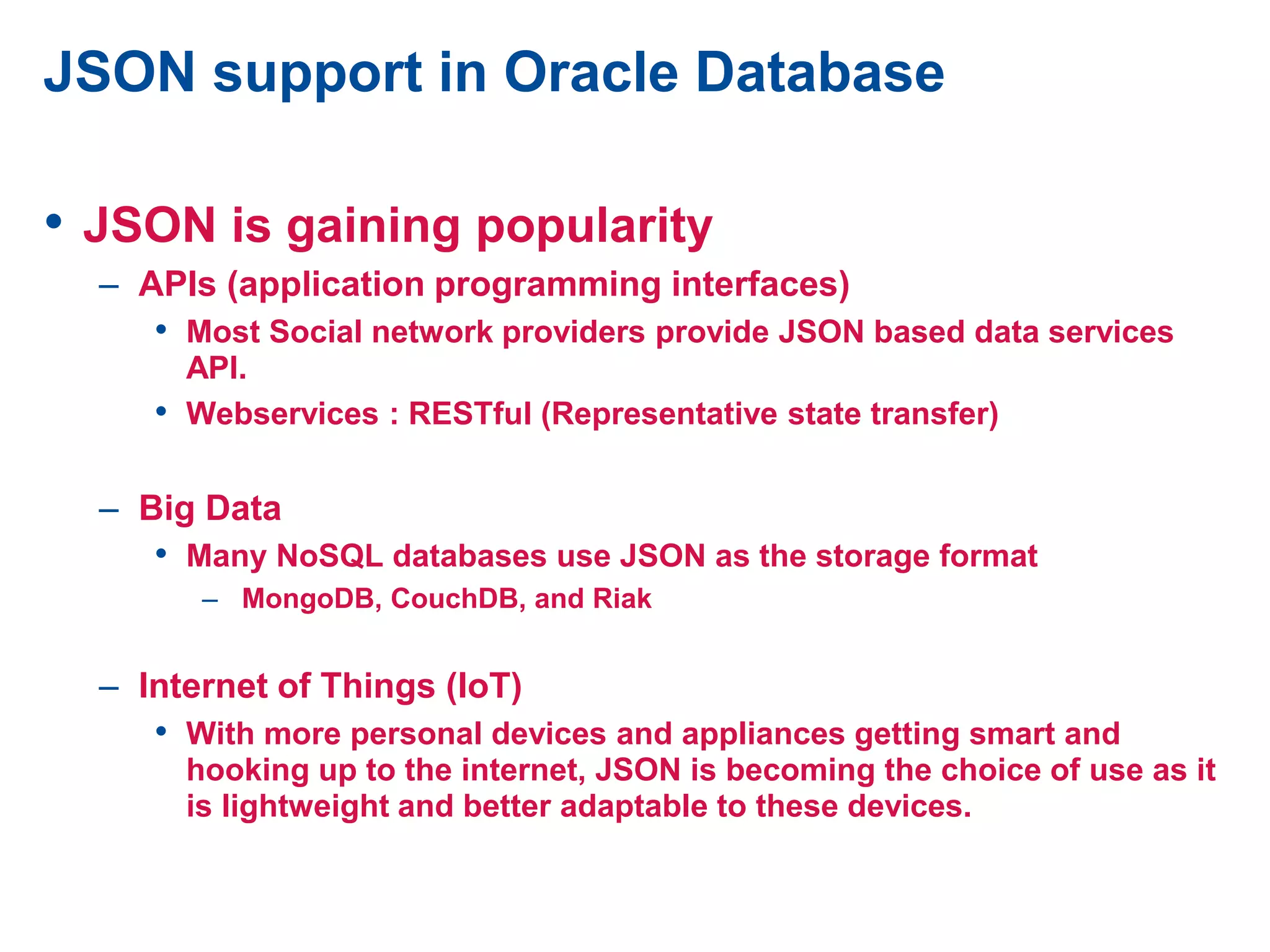 JSON support in Oracle Database
• JSON is gaining popularity
– APIs (application programming interfaces)
• Most Social network providers provide JSON based data services
API.
• Webservices : RESTful (Representative state transfer)
– Big Data
• Many NoSQL databases use JSON as the storage format
– MongoDB, CouchDB, and Riak
– Internet of Things (IoT)
• With more personal devices and appliances getting smart and
hooking up to the internet, JSON is becoming the choice of use as it
is lightweight and better adaptable to these devices.
 