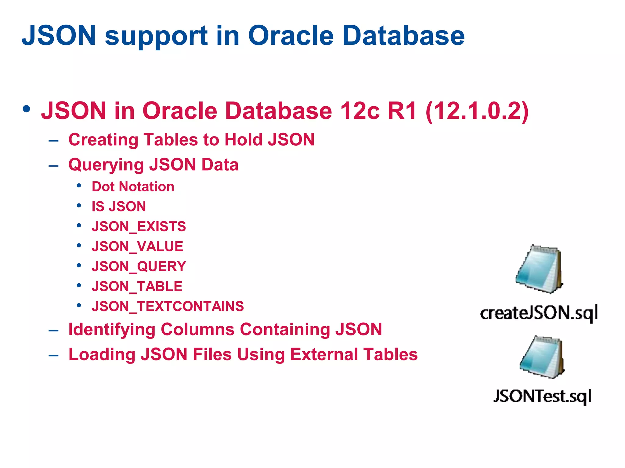 JSON support in Oracle Database
• JSON in Oracle Database 12c R1 (12.1.0.2)
– Creating Tables to Hold JSON
– Querying JSON Data
• Dot Notation
• IS JSON
• JSON_EXISTS
• JSON_VALUE
• JSON_QUERY
• JSON_TABLE
• JSON_TEXTCONTAINS
– Identifying Columns Containing JSON
– Loading JSON Files Using External Tables
 