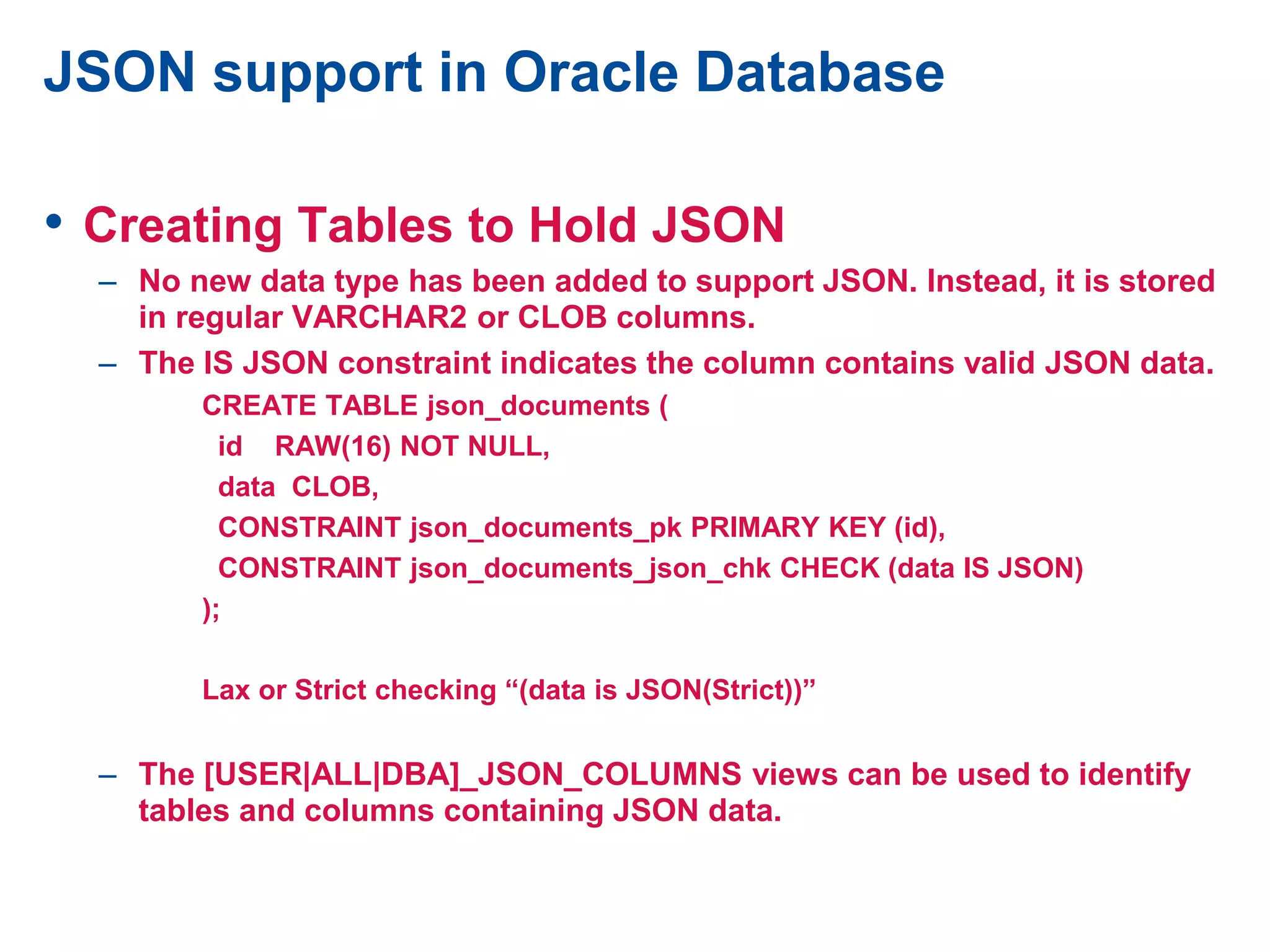 JSON support in Oracle Database
• Creating Tables to Hold JSON
– No new data type has been added to support JSON. Instead, it is stored
in regular VARCHAR2 or CLOB columns.
– The IS JSON constraint indicates the column contains valid JSON data.
CREATE TABLE json_documents (
id RAW(16) NOT NULL,
data CLOB,
CONSTRAINT json_documents_pk PRIMARY KEY (id),
CONSTRAINT json_documents_json_chk CHECK (data IS JSON)
);
Lax or Strict checking “(data is JSON(Strict))”
– The [USER|ALL|DBA]_JSON_COLUMNS views can be used to identify
tables and columns containing JSON data.
 