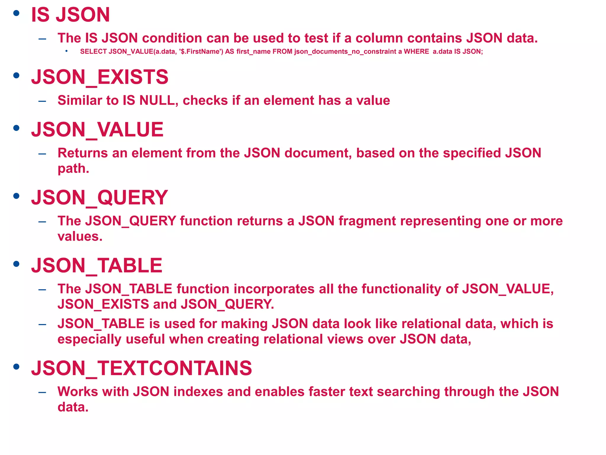 • IS JSON
– The IS JSON condition can be used to test if a column contains JSON data.
• SELECT JSON_VALUE(a.data, '$.FirstName') AS first_name FROM json_documents_no_constraint a WHERE a.data IS JSON;
• JSON_EXISTS
– Similar to IS NULL, checks if an element has a value
• JSON_VALUE
– Returns an element from the JSON document, based on the specified JSON
path.
• JSON_QUERY
– The JSON_QUERY function returns a JSON fragment representing one or more
values.
• JSON_TABLE
– The JSON_TABLE function incorporates all the functionality of JSON_VALUE,
JSON_EXISTS and JSON_QUERY.
– JSON_TABLE is used for making JSON data look like relational data, which is
especially useful when creating relational views over JSON data,
• JSON_TEXTCONTAINS
– Works with JSON indexes and enables faster text searching through the JSON
data.
 
