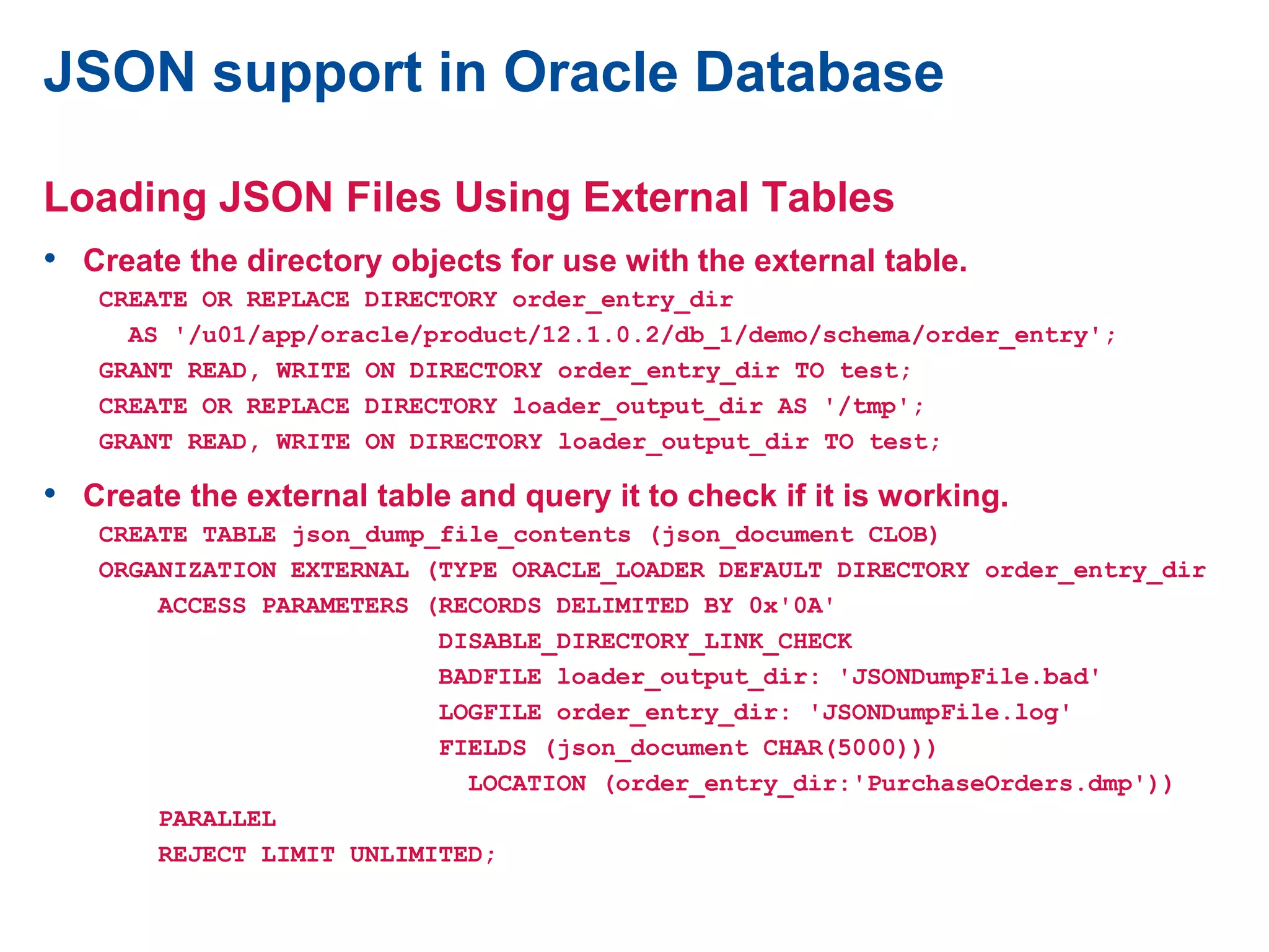 JSON support in Oracle Database
Loading JSON Files Using External Tables
• Create the directory objects for use with the external table.
CREATE OR REPLACE DIRECTORY order_entry_dir
AS '/u01/app/oracle/product/12.1.0.2/db_1/demo/schema/order_entry';
GRANT READ, WRITE ON DIRECTORY order_entry_dir TO test;
CREATE OR REPLACE DIRECTORY loader_output_dir AS '/tmp';
GRANT READ, WRITE ON DIRECTORY loader_output_dir TO test;
• Create the external table and query it to check if it is working.
CREATE TABLE json_dump_file_contents (json_document CLOB)
ORGANIZATION EXTERNAL (TYPE ORACLE_LOADER DEFAULT DIRECTORY order_entry_dir
ACCESS PARAMETERS (RECORDS DELIMITED BY 0x'0A'
DISABLE_DIRECTORY_LINK_CHECK
BADFILE loader_output_dir: 'JSONDumpFile.bad'
LOGFILE order_entry_dir: 'JSONDumpFile.log'
FIELDS (json_document CHAR(5000)))
LOCATION (order_entry_dir:'PurchaseOrders.dmp'))
PARALLEL
REJECT LIMIT UNLIMITED;
 