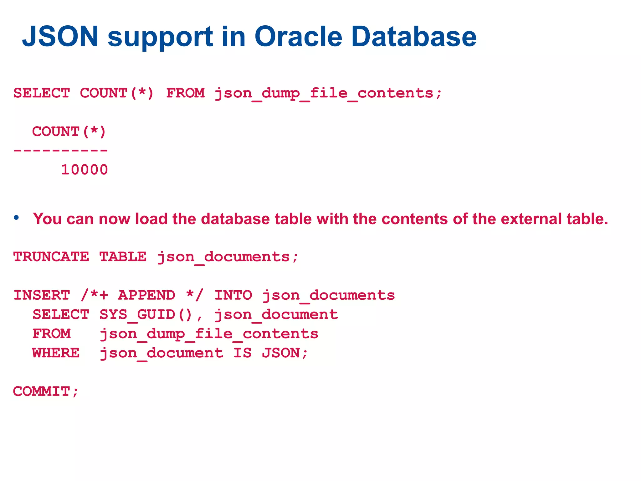 JSON support in Oracle Database
SELECT COUNT(*) FROM json_dump_file_contents;
COUNT(*)
----------
10000
• You can now load the database table with the contents of the external table.
TRUNCATE TABLE json_documents;
INSERT /*+ APPEND */ INTO json_documents
SELECT SYS_GUID(), json_document
FROM json_dump_file_contents
WHERE json_document IS JSON;
COMMIT;
 