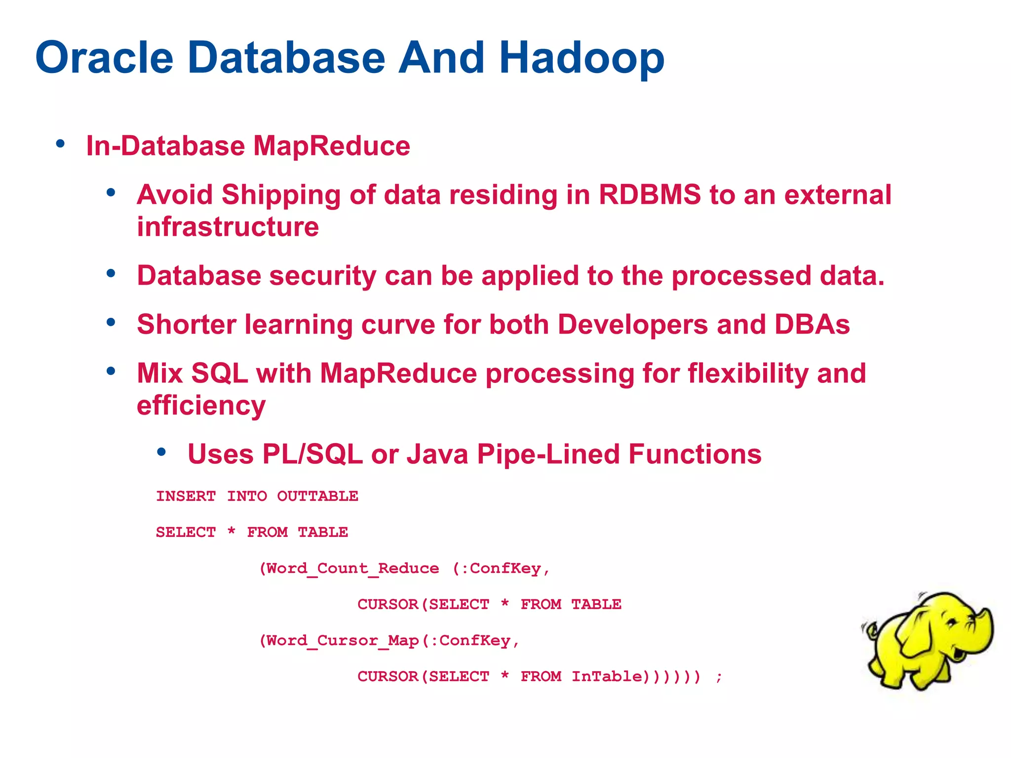 Oracle Database And Hadoop
• In-Database MapReduce
• Avoid Shipping of data residing in RDBMS to an external
infrastructure
• Database security can be applied to the processed data.
• Shorter learning curve for both Developers and DBAs
• Mix SQL with MapReduce processing for flexibility and
efficiency
• Uses PL/SQL or Java Pipe-Lined Functions
INSERT INTO OUTTABLE
SELECT * FROM TABLE
(Word_Count_Reduce (:ConfKey,
CURSOR(SELECT * FROM TABLE
(Word_Cursor_Map(:ConfKey,
CURSOR(SELECT * FROM InTable)))))) ;
 