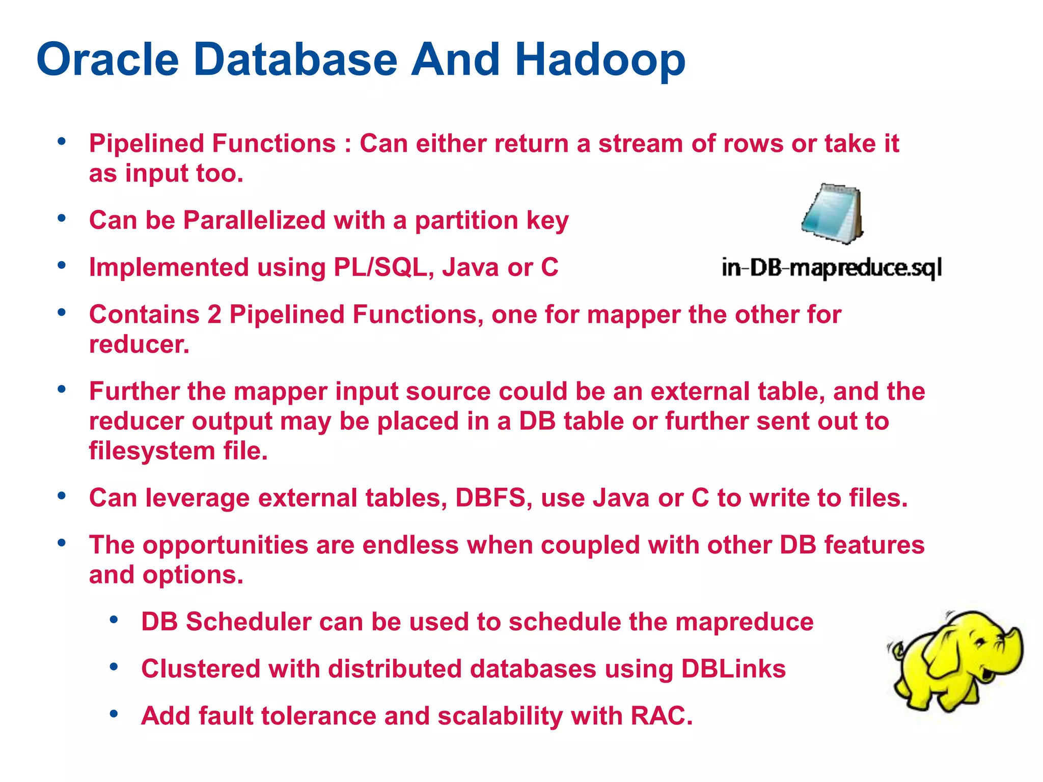 Oracle Database And Hadoop
• Pipelined Functions : Can either return a stream of rows or take it
as input too.
• Can be Parallelized with a partition key
• Implemented using PL/SQL, Java or C
• Contains 2 Pipelined Functions, one for mapper the other for
reducer.
• Further the mapper input source could be an external table, and the
reducer output may be placed in a DB table or further sent out to
filesystem file.
• Can leverage external tables, DBFS, use Java or C to write to files.
• The opportunities are endless when coupled with other DB features
and options.
• DB Scheduler can be used to schedule the mapreduce
• Clustered with distributed databases using DBLinks
• Add fault tolerance and scalability with RAC.
 