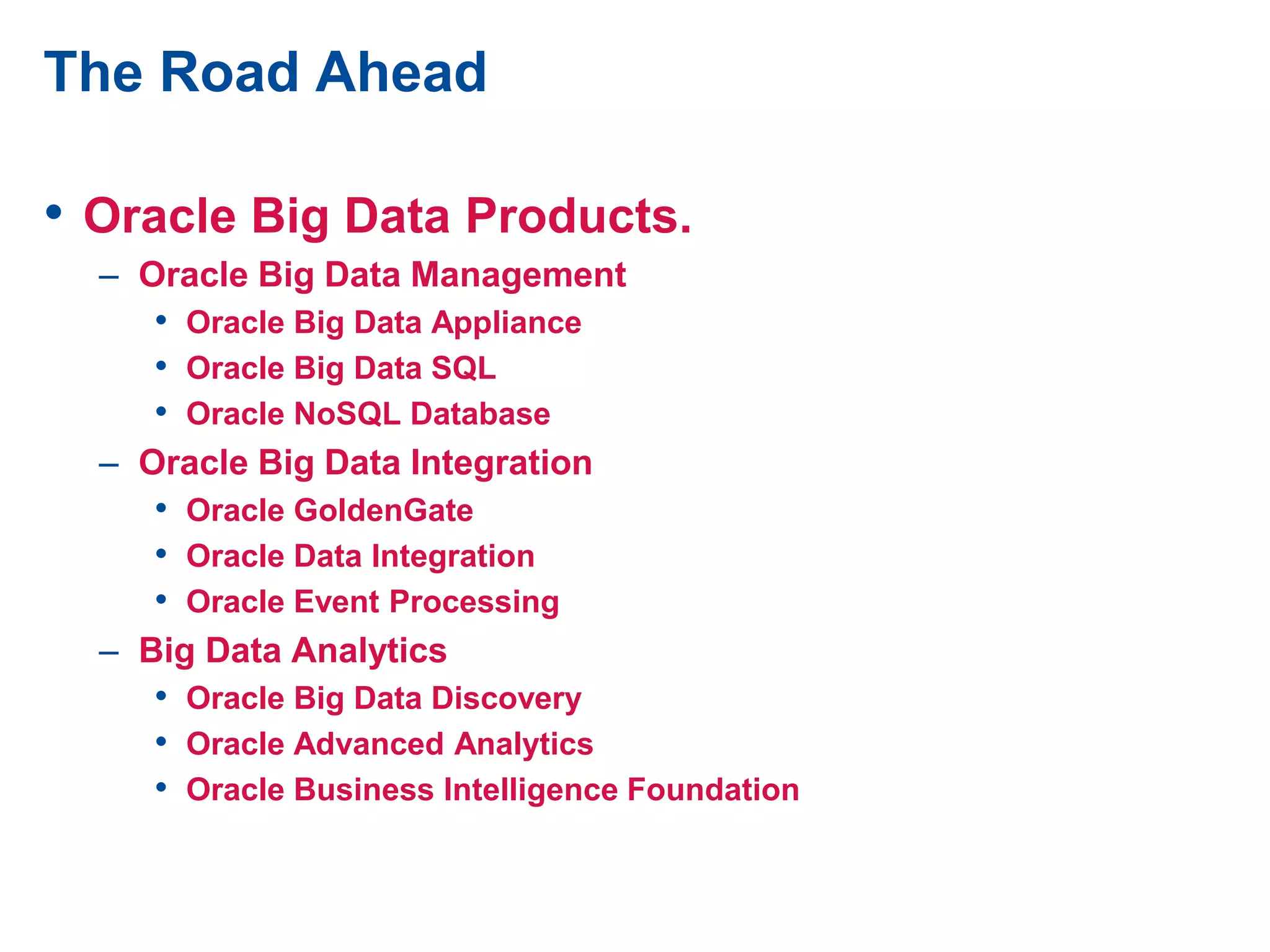 The Road Ahead
• Oracle Big Data Products.
– Oracle Big Data Management
• Oracle Big Data Appliance
• Oracle Big Data SQL
• Oracle NoSQL Database
– Oracle Big Data Integration
• Oracle GoldenGate
• Oracle Data Integration
• Oracle Event Processing
– Big Data Analytics
• Oracle Big Data Discovery
• Oracle Advanced Analytics
• Oracle Business Intelligence Foundation
 