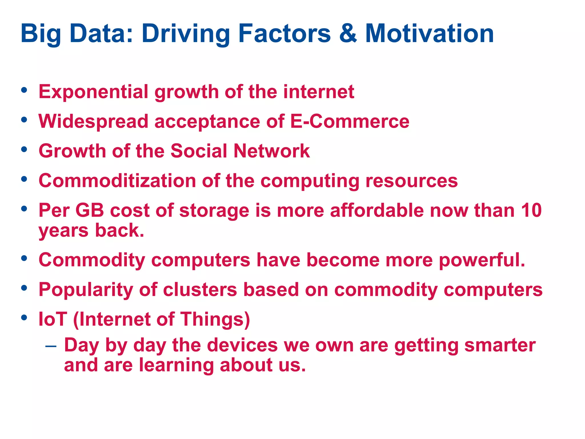 Big Data: Driving Factors & Motivation
• Exponential growth of the internet
• Widespread acceptance of E-Commerce
• Growth of the Social Network
• Commoditization of the computing resources
• Per GB cost of storage is more affordable now than 10
years back.
• Commodity computers have become more powerful.
• Popularity of clusters based on commodity computers
• IoT (Internet of Things)
– Day by day the devices we own are getting smarter
and are learning about us.
 