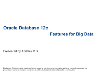 Oracle Database 12c
Features for Big Data
Disclaimer : The information presented here is based on my views, and information gathered from online sources, the
presentation is only to create an awareness about the features and does not describe a real solution.
Presented by Abishek V S
 