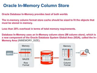 Oracle In-Memory Column Store
Oracle Database In-Memory provides best of both worlds
The in-memory column format store cache should be sized to fit the objects that
must be stored in memory.
Less than 20% overhead in terms of total memory requirements.
Database In-Memory uses an In-Memory column store (IM column store), which is
a new component of the Oracle Database System Global Area (SGA), called the In-
Memory Area (INMEMORY_SIZE).
 