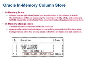 Oracle In-Memory Column Store
• In-Memory Scans
– Analytic queries typically reference only a small subset of the columns in a table.
– Oracle Database InMemory scans only the columns needed by a SQL, and applies any
WHERE clause filter predicates to these columns directly without decompressing them.
• In-Memory Storage Index
– A further reduction in the amount of data accessed
– Automatically created and maintained on each of the columns in the IM column store.
– Storage Indexes allow data pruning based on the filter predicates in a SQL statement.
 