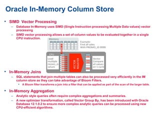 • SIMD Vector Processing
– Database In-Memory uses SIMD (Single Instruction processing Multiple Data values) vector
processing
– SIMD vector processing allows a set of column values to be evaluated together in a single
CPU instruction.
• In-Memory Joins
– SQL statements that join multiple tables can also be processed very efficiently in the IM
column store as they can take advantage of Bloom Filters.
• A Bloom filter transforms a join into a filter that can be applied as part of the scan of the larger table.
• In-Memory Aggregation
– Analytic style queries often require complex aggregations and summaries.
– A new optimizer transformation, called Vector Group By, has been introduced with Oracle
Database 12.1.0.2 to ensure more complex analytic queries can be processed using new
CPU-efficient algorithms.
Oracle In-Memory Column Store
 
