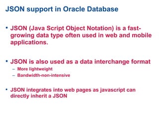 JSON support in Oracle Database
• JSON (Java Script Object Notation) is a fast-
growing data type often used in web and mobile
applications.
• JSON is also used as a data interchange format
– More lightweight
– Bandwidth-non-intensive
• JSON integrates into web pages as javascript can
directly inherit a JSON
 