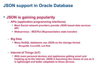 JSON support in Oracle Database
• JSON is gaining popularity
– APIs (application programming interfaces)
• Most Social network providers provide JSON based data services
API.
• Webservices : RESTful (Representative state transfer)
– Big Data
• Many NoSQL databases use JSON as the storage format
– MongoDB, CouchDB, and Riak
– Internet of Things (IoT)
• With more personal devices and appliances getting smart and
hooking up to the internet, JSON is becoming the choice of use as it
is lightweight and better adaptable to these devices.
 
