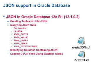 JSON support in Oracle Database
• JSON in Oracle Database 12c R1 (12.1.0.2)
– Creating Tables to Hold JSON
– Querying JSON Data
• Dot Notation
• IS JSON
• JSON_EXISTS
• JSON_VALUE
• JSON_QUERY
• JSON_TABLE
• JSON_TEXTCONTAINS
– Identifying Columns Containing JSON
– Loading JSON Files Using External Tables
 