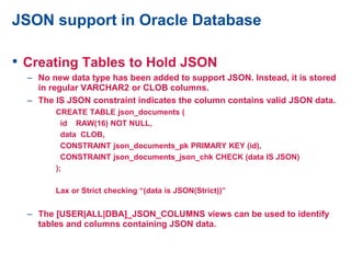 JSON support in Oracle Database
• Creating Tables to Hold JSON
– No new data type has been added to support JSON. Instead, it is stored
in regular VARCHAR2 or CLOB columns.
– The IS JSON constraint indicates the column contains valid JSON data.
CREATE TABLE json_documents (
id RAW(16) NOT NULL,
data CLOB,
CONSTRAINT json_documents_pk PRIMARY KEY (id),
CONSTRAINT json_documents_json_chk CHECK (data IS JSON)
);
Lax or Strict checking “(data is JSON(Strict))”
– The [USER|ALL|DBA]_JSON_COLUMNS views can be used to identify
tables and columns containing JSON data.
 