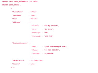 INSERT INTO json_documents (id, data)
VALUES (SYS_GUID(),
'{
"FirstName" : "John",
"LastName" : "Doe",
"Job" : "Clerk",
"Address" : {
"Street" : "99 My Street",
"City" : "My City",
"Country" : "UK",
"Postcode" : "A12 34B"
},
"ContactDetails" : {
"Email" : "john.doe@example.com",
"Phone" : "44 123 123456",
"Twitter" : "@johndoe"
},
"DateOfBirth" : "01-JAN-1980",
"Active" : true
}');
 