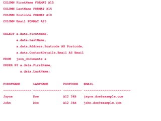 COLUMN FirstName FORMAT A15
COLUMN LastName FORMAT A15
COLUMN Postcode FORMAT A10
COLUMN Email FORMAT A25
SELECT a.data.FirstName,
a.data.LastName,
a.data.Address.Postcode AS Postcode,
a.data.ContactDetails.Email AS Email
FROM json_documents a
ORDER BY a.data.FirstName,
a.data.LastName;
FIRSTNAME LASTNAME POSTCODE EMAIL
--------------- --------------- ---------- -------------------------
Jayne Doe A12 34B jayne.doe@example.com
John Doe A12 34B john.doe@example.com
 