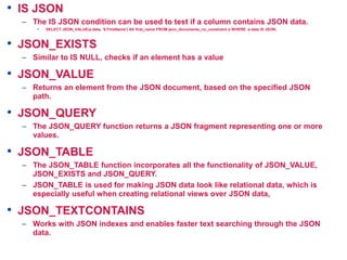 • IS JSON
– The IS JSON condition can be used to test if a column contains JSON data.
• SELECT JSON_VALUE(a.data, '$.FirstName') AS first_name FROM json_documents_no_constraint a WHERE a.data IS JSON;
• JSON_EXISTS
– Similar to IS NULL, checks if an element has a value
• JSON_VALUE
– Returns an element from the JSON document, based on the specified JSON
path.
• JSON_QUERY
– The JSON_QUERY function returns a JSON fragment representing one or more
values.
• JSON_TABLE
– The JSON_TABLE function incorporates all the functionality of JSON_VALUE,
JSON_EXISTS and JSON_QUERY.
– JSON_TABLE is used for making JSON data look like relational data, which is
especially useful when creating relational views over JSON data,
• JSON_TEXTCONTAINS
– Works with JSON indexes and enables faster text searching through the JSON
data.
 
